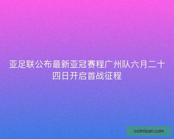 亚足联公布最新亚冠赛程广州队六月二十四日开启首战征程