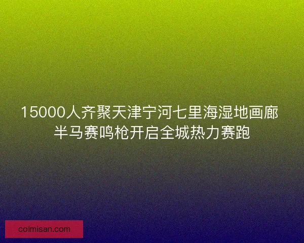 15000人齐聚天津宁河七里海湿地画廊 半马赛鸣枪开启全城热力赛跑