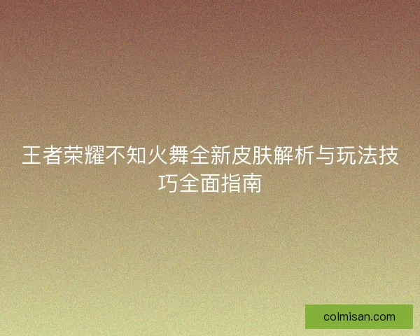 王者荣耀不知火舞全新皮肤解析与玩法技巧全面指南