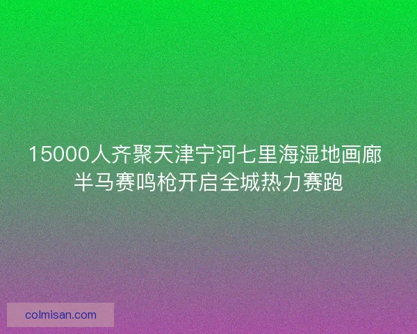 15000人齐聚天津宁河七里海湿地画廊 半马赛鸣枪开启全城热力赛跑
