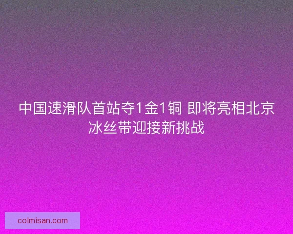 中国速滑队首站夺1金1铜 即将亮相北京冰丝带迎接新挑战