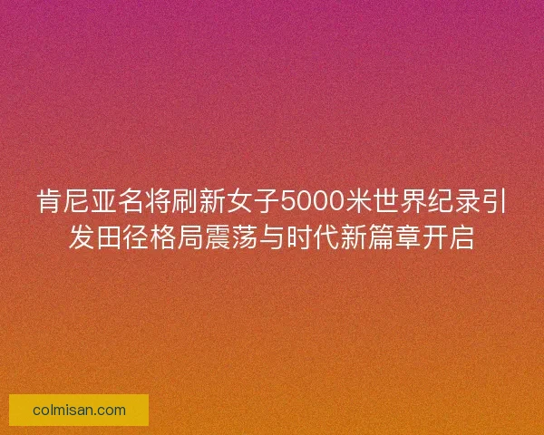 肯尼亚名将刷新女子5000米世界纪录引发田径格局震荡与时代新篇章开启
