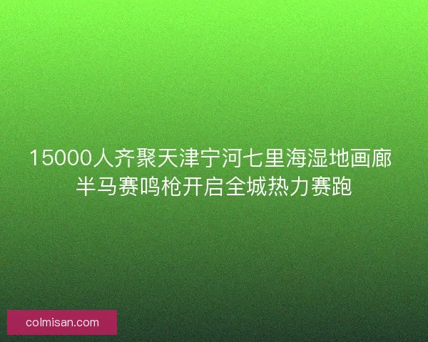 15000人齐聚天津宁河七里海湿地画廊 半马赛鸣枪开启全城热力赛跑