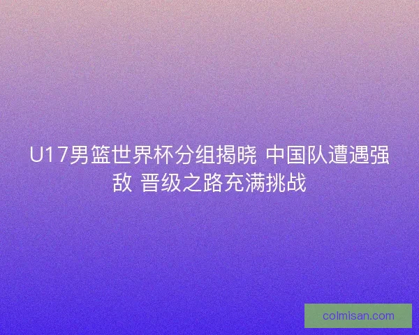 U17男篮世界杯分组揭晓 中国队遭遇强敌 晋级之路充满挑战