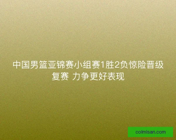 中国男篮亚锦赛小组赛1胜2负惊险晋级复赛 力争更好表现 中国男篮亚锦赛小组赛1胜2负惊险晋级复赛 力争更好表现