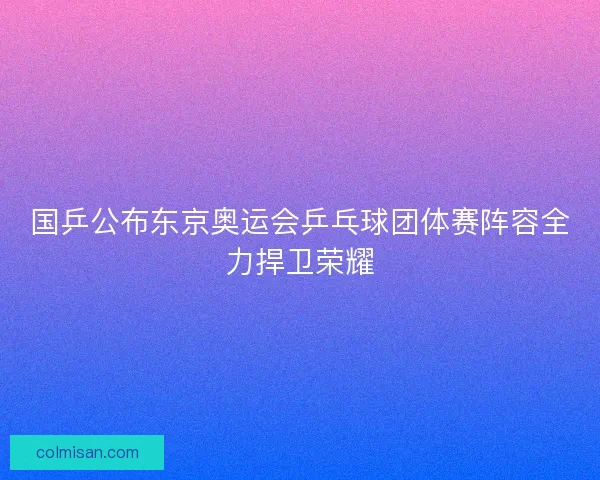 国乒公布东京奥运会乒乓球团体赛阵容全力捍卫荣耀