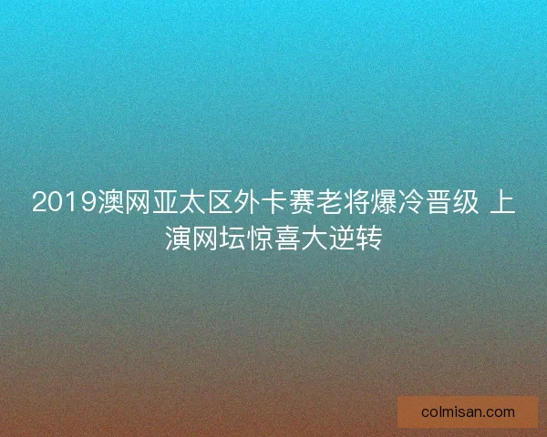 2019澳网亚太区外卡赛老将爆冷晋级 上演网坛惊喜大逆转