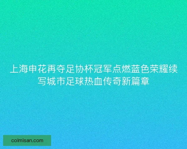 上海申花再夺足协杯冠军点燃蓝色荣耀续写城市足球热血传奇新篇章 上海申花再夺足协杯冠军点燃蓝色荣耀续写城市足球热血传奇新篇章