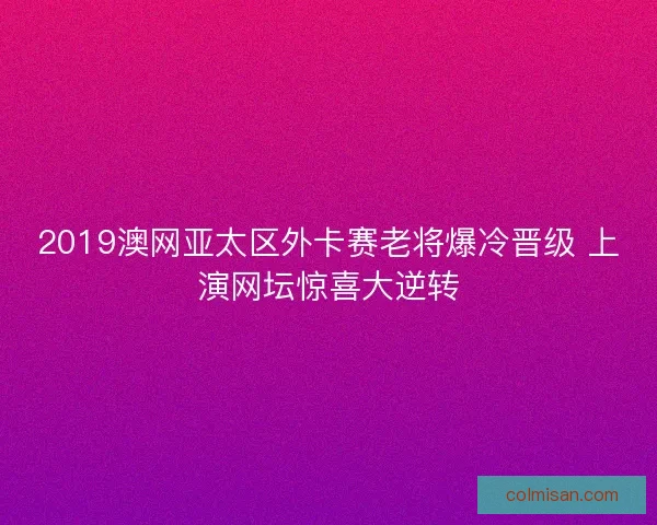 2019澳网亚太区外卡赛老将爆冷晋级 上演网坛惊喜大逆转 2019澳网亚太区外卡赛老将爆冷晋级 上演网坛惊喜大逆转