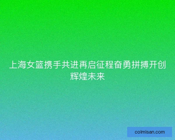 上海女篮携手共进再启征程奋勇拼搏开创辉煌未来 上海女篮携手共进再启征程奋勇拼搏开创辉煌未来